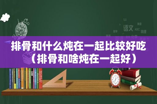 排骨和什么炖在一起比较好吃（排骨和啥炖在一起好）