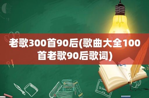 老歌300首90后(歌曲大全100首老歌90后歌词)