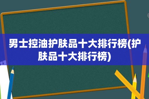 男士控油护肤品十大排行榜(护肤品十大排行榜)