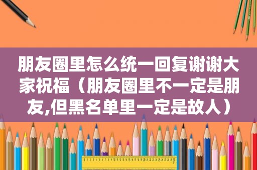 朋友圈里怎么统一回复谢谢大家祝福（朋友圈里不一定是朋友,但黑名单里一定是故人）