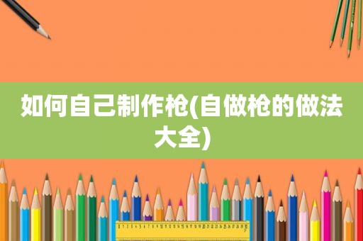 如何自己制作枪(自做枪的做法大全)