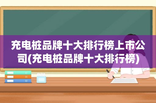 充电桩品牌十大排行榜上市公司(充电桩品牌十大排行榜)