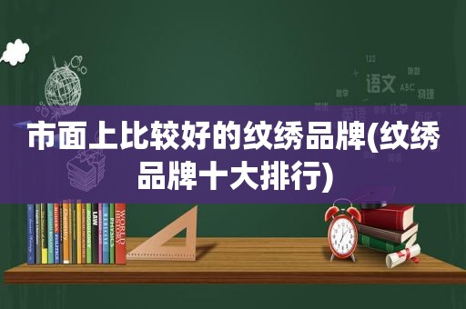 市面上比较好的纹绣品牌(纹绣品牌十大排行)