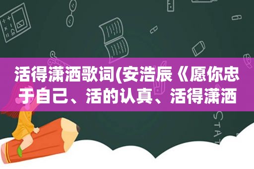 活得潇洒歌词(安浩辰《愿你忠于自己、活的认真、活得潇洒，走也走的放纵》的全部歌词)