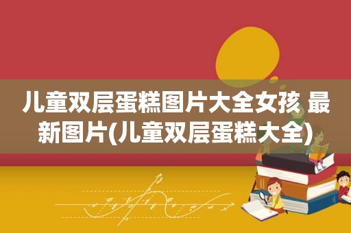 儿童双层蛋糕图片大全女孩 最新图片(儿童双层蛋糕大全)