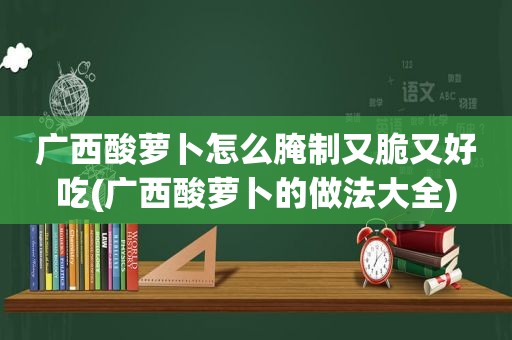 广西酸萝卜怎么腌制又脆又好吃(广西酸萝卜的做法大全)