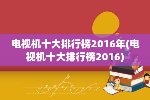 电视机十大排行榜2016年(电视机十大排行榜2016)