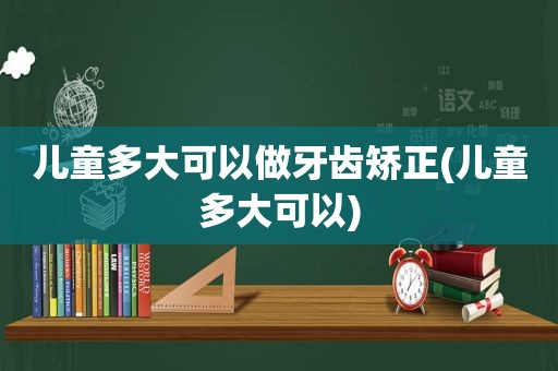 儿童多大可以做牙齿矫正(儿童多大可以)