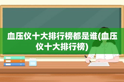 血压仪十大排行榜都是谁(血压仪十大排行榜)