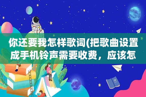 你还要我怎样歌词(把歌曲设置成手机 *** 需要收费，应该怎样缴费呢)