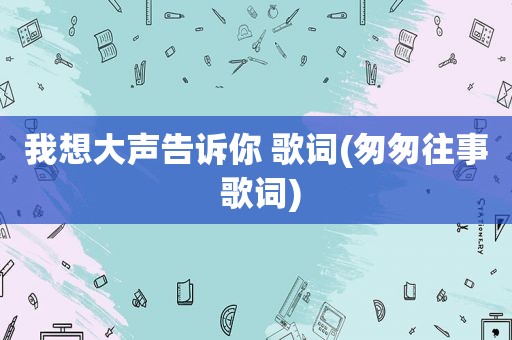 我想大声告诉你 歌词(匆匆往事 歌词)