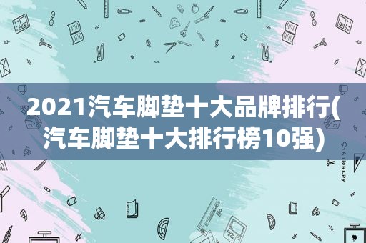 2021汽车脚垫十大品牌排行(汽车脚垫十大排行榜10强)