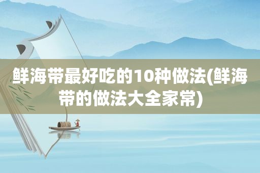 鲜海带最好吃的10种做法(鲜海带的做法大全家常)