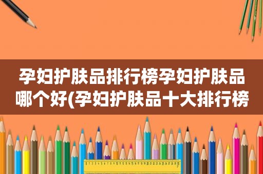 孕妇护肤品排行榜孕妇护肤品哪个好(孕妇护肤品十大排行榜)