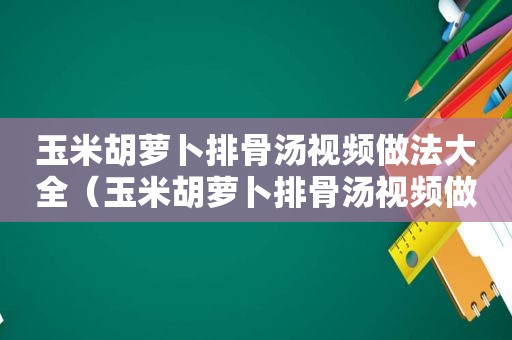 玉米胡萝卜排骨汤视频做法大全（玉米胡萝卜排骨汤视频做法窍门）