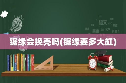 锯缘会换壳吗(锯缘要多大缸)