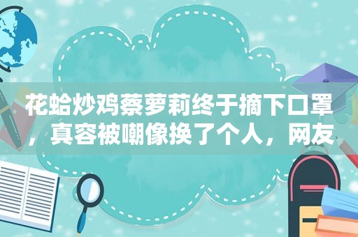 花蛤炒鸡蔡萝莉终于摘下口罩，真容被嘲像换了个人，网友：榜一大哥连夜跑