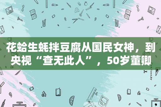 花蛤生蚝拌豆腐从国民女神，到央视“查无此人”，50岁董卿，如今也塌房了？