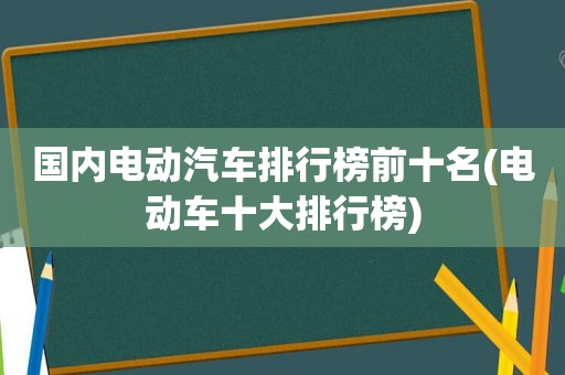 国内电动汽车排行榜前十名(电动车十大排行榜)