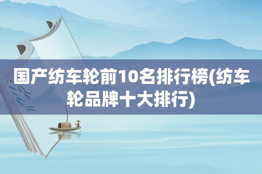 国产纺车轮前10名排行榜(纺车轮品牌十大排行)