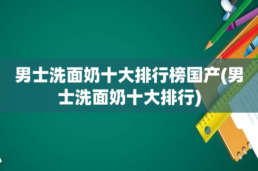 男士洗面奶十大排行榜国产(男士洗面奶十大排行)