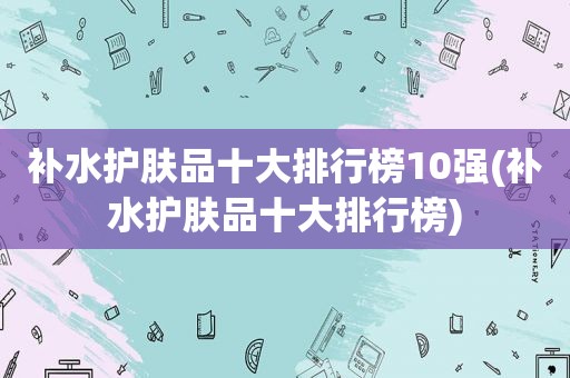 补水护肤品十大排行榜10强(补水护肤品十大排行榜)