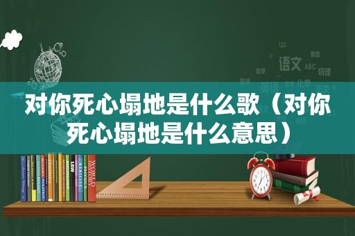 对你死心塌地是什么歌（对你死心塌地是什么意思）