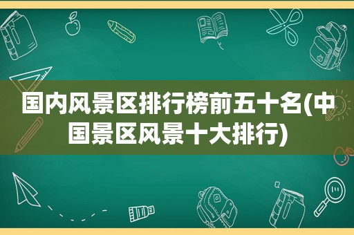 国内风景区排行榜前五十名(中国景区风景十大排行)