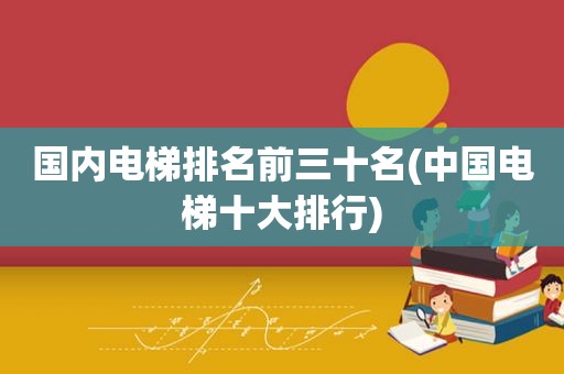 国内电梯排名前三十名(中国电梯十大排行)