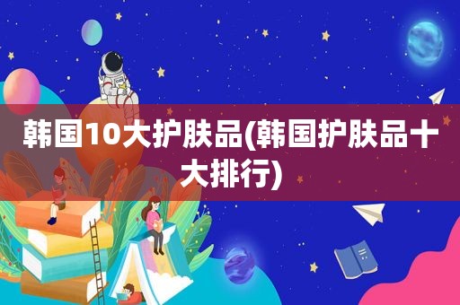 韩国10大护肤品(韩国护肤品十大排行)