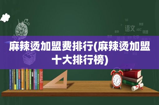 麻辣烫加盟费排行(麻辣烫加盟十大排行榜)