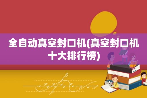 全自动真空封口机(真空封口机十大排行榜)