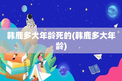 韩鹿多大年龄死的(韩鹿多大年龄)