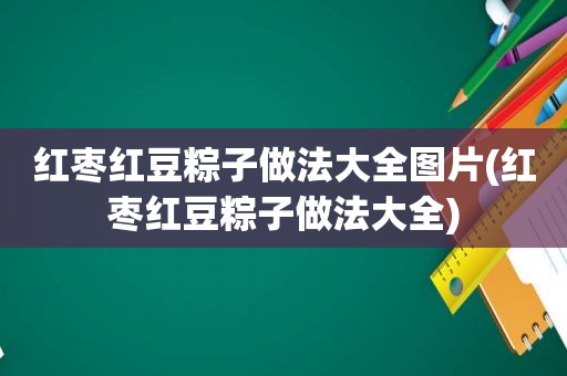 红枣红豆粽子做法大全图片(红枣红豆粽子做法大全)