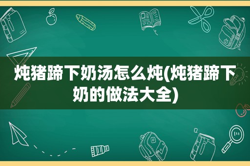 炖猪蹄下奶汤怎么炖(炖猪蹄下奶的做法大全)