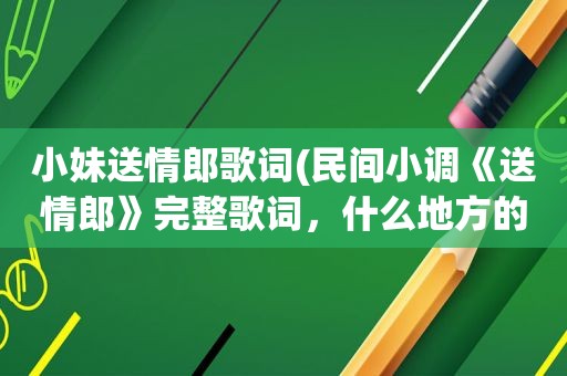 小妹送情郎歌词(民间小调《送情郎》完整歌词，什么地方的，郭德纲、岳云鹏、阎学晶以及二人转啥的不搭界的就不必麻烦了)