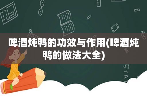 啤酒炖鸭的功效与作用(啤酒炖鸭的做法大全)