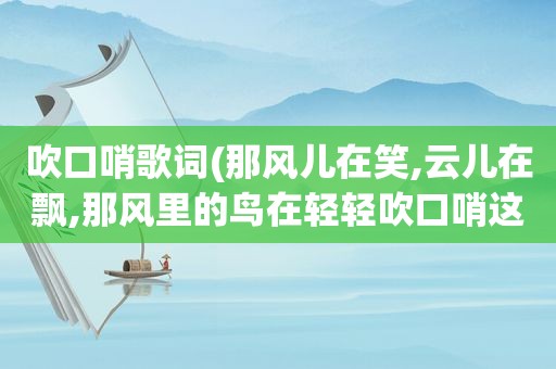 吹口哨歌词(那风儿在笑,云儿在飘,那风里的鸟在轻轻吹口哨这句歌词是首什么歌里面的词)