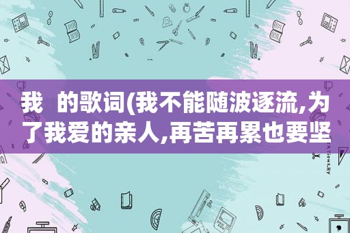 我  的歌词(我不能随波逐流,为了我爱的亲人,再苦再累也要坚强……是啥歌)