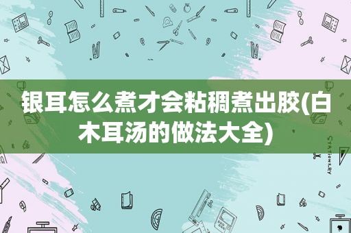 银耳怎么煮才会粘稠煮出胶(白木耳汤的做法大全)