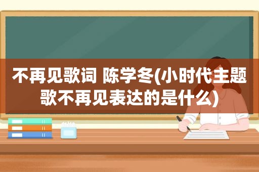 不再见歌词 陈学冬(小时代主题歌不再见表达的是什么)