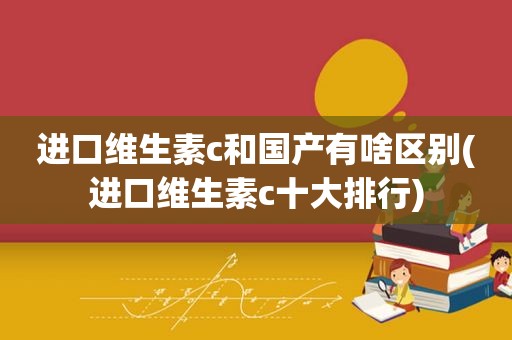 进口维生素c和国产有啥区别(进口维生素c十大排行)