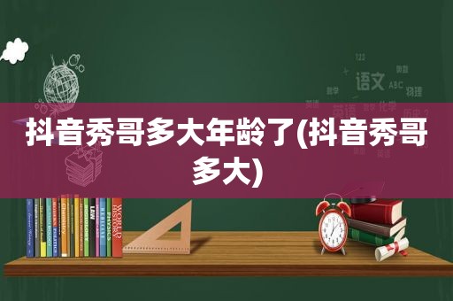 抖音秀哥多大年龄了(抖音秀哥多大)