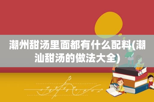 潮州甜汤里面都有什么配料(潮汕甜汤的做法大全)