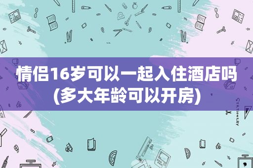 情侣16岁可以一起入住酒店吗(多大年龄可以开房)