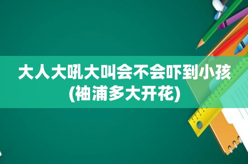 大人大吼大叫会不会吓到小孩(袖浦多大开花)