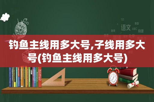 钓鱼主线用多大号,子线用多大号(钓鱼主线用多大号)