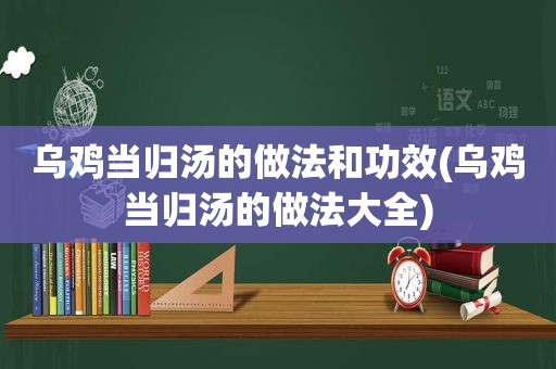 乌鸡当归汤的做法和功效(乌鸡当归汤的做法大全)