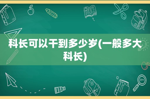 科长可以干到多少岁(一般多大科长)