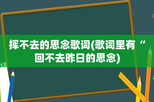 挥不去的思念歌词(歌词里有“回不去昨日的思念)